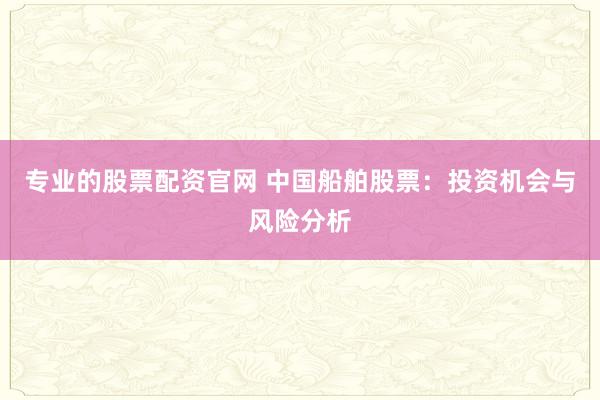 专业的股票配资官网 中国船舶股票：投资机会与风险分析