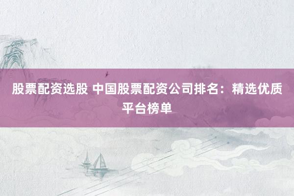 股票配资选股 中国股票配资公司排名：精选优质平台榜单