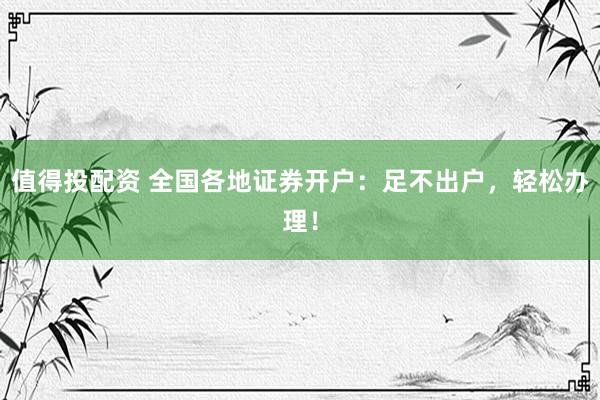 值得投配资 全国各地证券开户：足不出户，轻松办理！