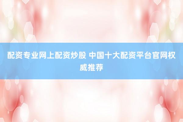 配资专业网上配资炒股 中国十大配资平台官网权威推荐