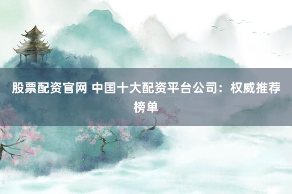 股票配资官网 中国十大配资平台公司：权威推荐榜单