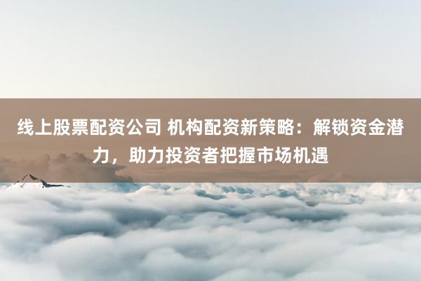 线上股票配资公司 机构配资新策略：解锁资金潜力，助力投资者把握市场机遇